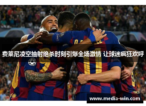 费莱尼凌空抽射绝杀时刻引爆全场激情 让球迷疯狂欢呼