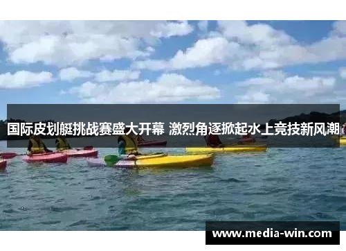 国际皮划艇挑战赛盛大开幕 激烈角逐掀起水上竞技新风潮