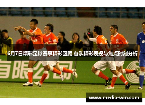 6月7日精彩足球赛事精彩回顾 各队精彩表现与焦点时刻分析