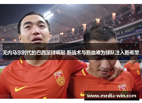 无内马尔时代的巴西足球崛起 新战术与新血液为球队注入新希望