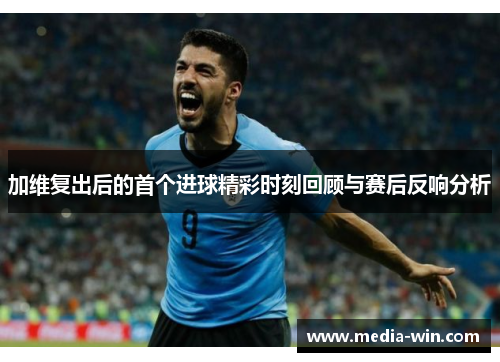 加维复出后的首个进球精彩时刻回顾与赛后反响分析