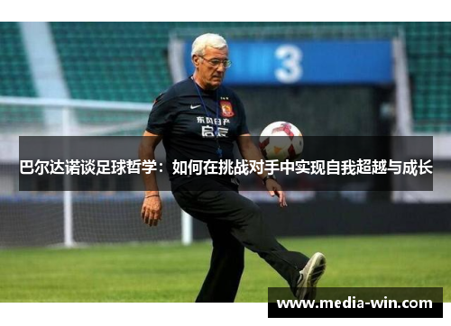 巴尔达诺谈足球哲学：如何在挑战对手中实现自我超越与成长