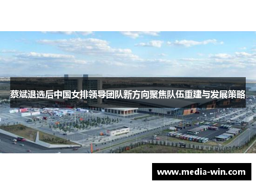 蔡斌退选后中国女排领导团队新方向聚焦队伍重建与发展策略 蔡斌退选后中国女排领导团队新方向聚焦队伍重建与发展策略