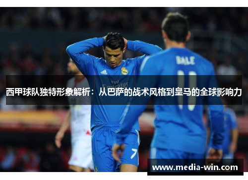 西甲球队独特形象解析：从巴萨的战术风格到皇马的全球影响力