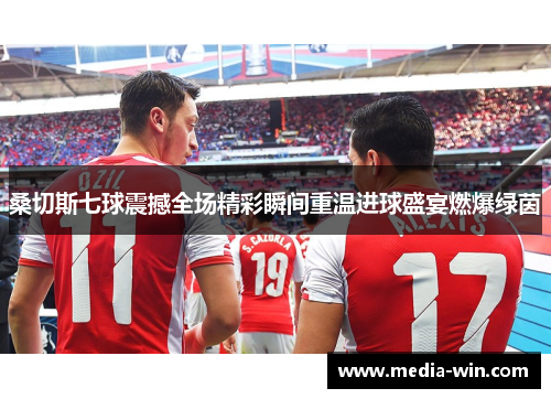 桑切斯七球震撼全场精彩瞬间重温进球盛宴燃爆绿茵